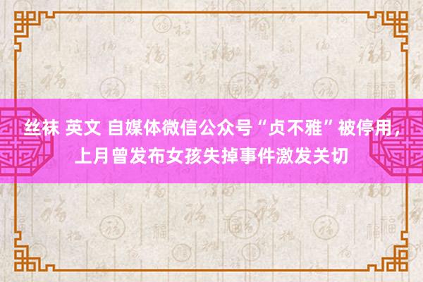 丝袜 英文 自媒体微信公众号“贞不雅”被停用，上月曾发布女孩失掉事件激发关切