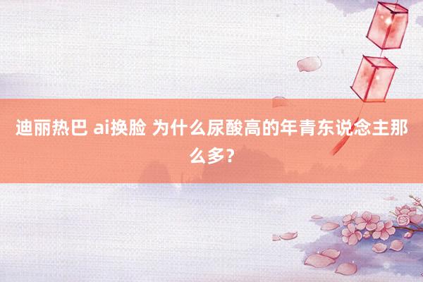迪丽热巴 ai换脸 为什么尿酸高的年青东说念主那么多？