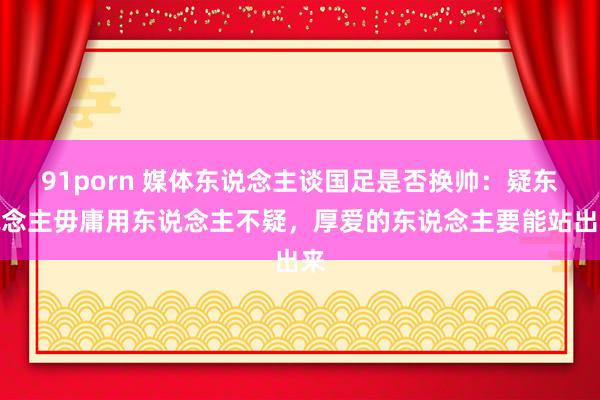 91porn 媒体东说念主谈国足是否换帅：疑东说念主毋庸用东说念主不疑，厚爱的东说念主要能站出来