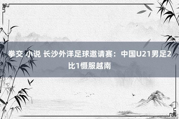 拳交 小说 长沙外洋足球邀请赛：中国U21男足2比1慑服越南