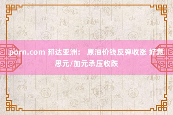 porn.com 邦达亚洲： 原油价钱反弹收涨 好意思元/加元承压收跌