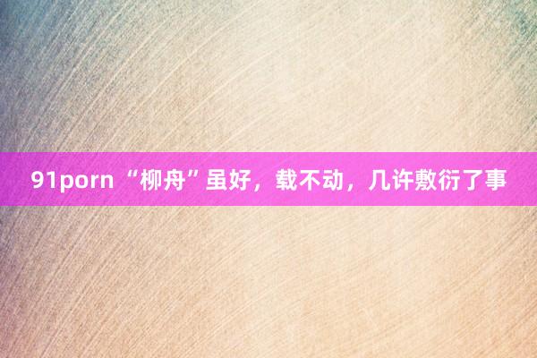 91porn “柳舟”虽好，载不动，几许敷衍了事