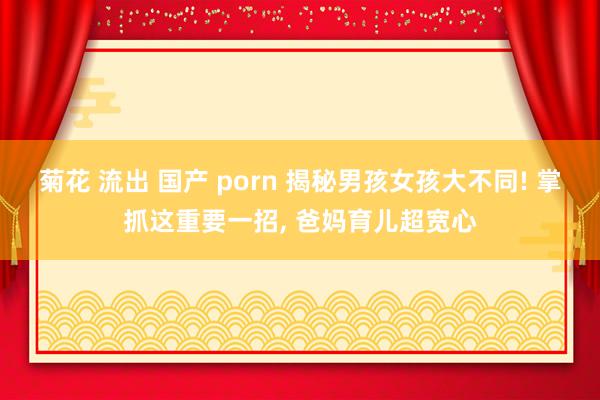 菊花 流出 国产 porn 揭秘男孩女孩大不同! 掌抓这重要一招， 爸妈育儿超宽心