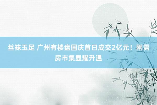 丝袜玉足 广州有楼盘国庆首日成交2亿元！刚需房市集显耀升温