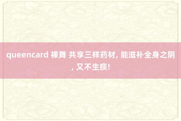 queencard 裸舞 共享三样药材， 能滋补全身之阴， 又不生痰!