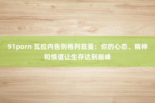 91porn 瓦拉内告别格列兹曼：你的心态、精神和情谊让生存达到巅峰