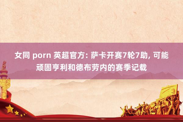 女同 porn 英超官方: 萨卡开赛7轮7助， 可能顽固亨利和德布劳内的赛季记载