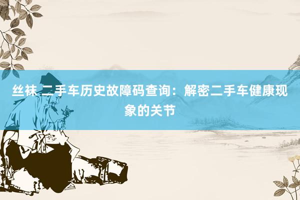 丝袜 二手车历史故障码查询：解密二手车健康现象的关节