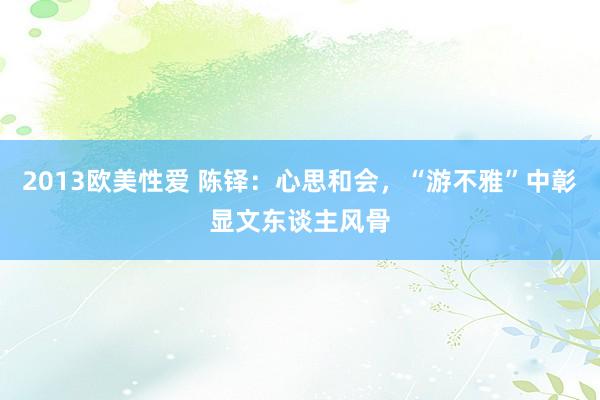 2013欧美性爱 陈铎：心思和会，“游不雅”中彰显文东谈主风骨