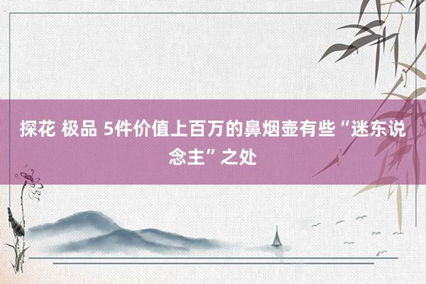 探花 极品 5件价值上百万的鼻烟壶有些“迷东说念主”之处