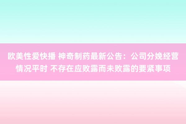 欧美性爱快播 神奇制药最新公告：公司分娩经营情况平时 不存在应败露而未败露的要紧事项