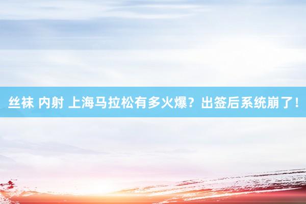 丝袜 内射 上海马拉松有多火爆？出签后系统崩了！