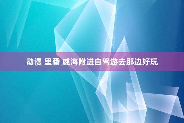动漫 里番 威海附进自驾游去那边好玩