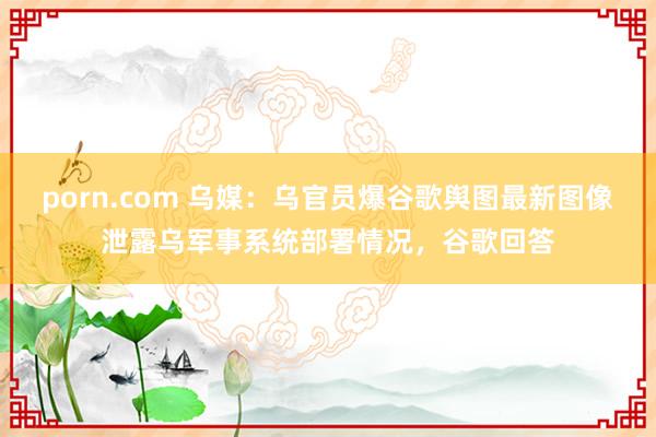 porn.com 乌媒：乌官员爆谷歌舆图最新图像泄露乌军事系统部署情况，谷歌回答