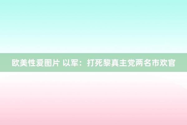 欧美性爱图片 以军：打死黎真主党两名市欢官
