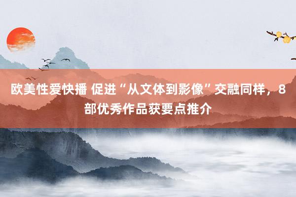 欧美性爱快播 促进“从文体到影像”交融同样，8部优秀作品获要点推介