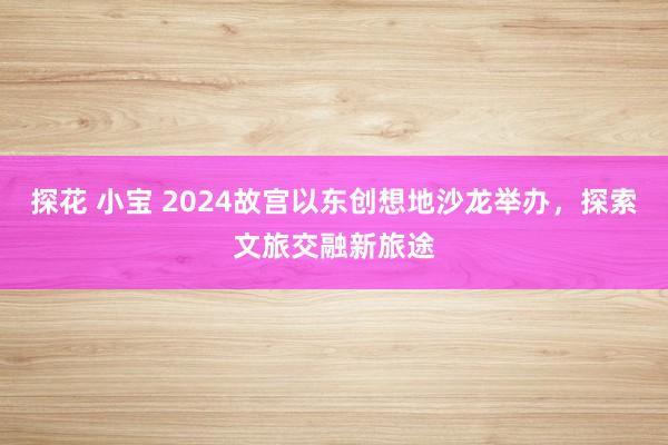 探花 小宝 2024故宫以东创想地沙龙举办，探索文旅交融新旅途
