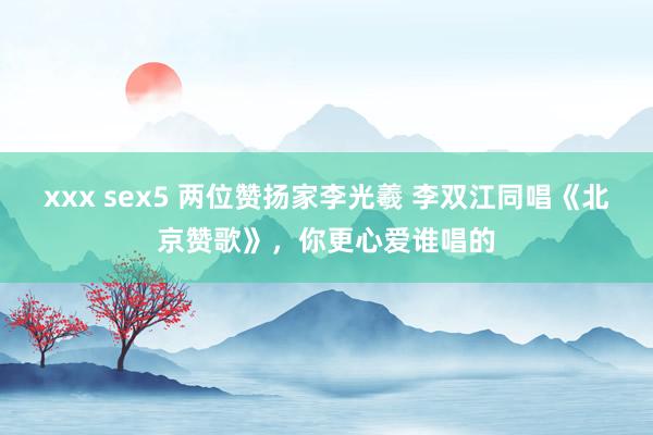 xxx sex5 两位赞扬家李光羲 李双江同唱《北京赞歌》，你更心爱谁唱的