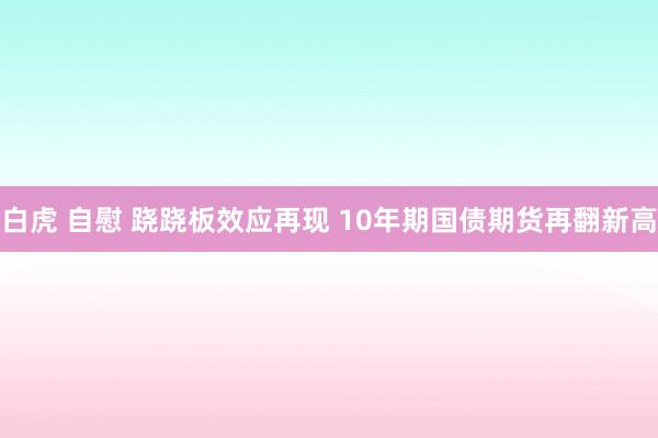 白虎 自慰 跷跷板效应再现 10年期国债期货再翻新高