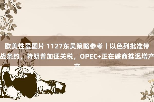 欧美性爱图片 1127东吴策略参考｜以色列批准停战条约，特朗普加征关税，OPEC+正在磋商推迟增产