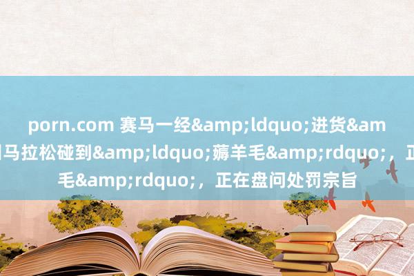 porn.com 赛马一经&ldquo;进货&rdquo;？苏州马拉松碰到&ldquo;薅羊毛&rdquo;，正在盘问处罚宗旨