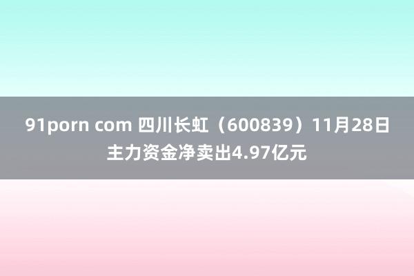 91porn com 四川长虹（600839）11月28日主力资金净卖出4.97亿元