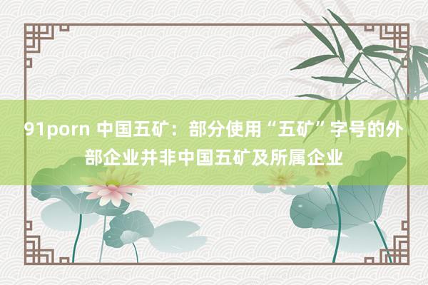 91porn 中国五矿：部分使用“五矿”字号的外部企业并非中国五矿及所属企业