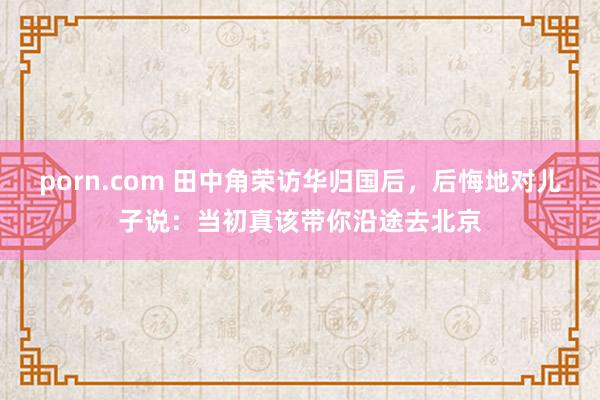 porn.com 田中角荣访华归国后，后悔地对儿子说：当初真该带你沿途去北京