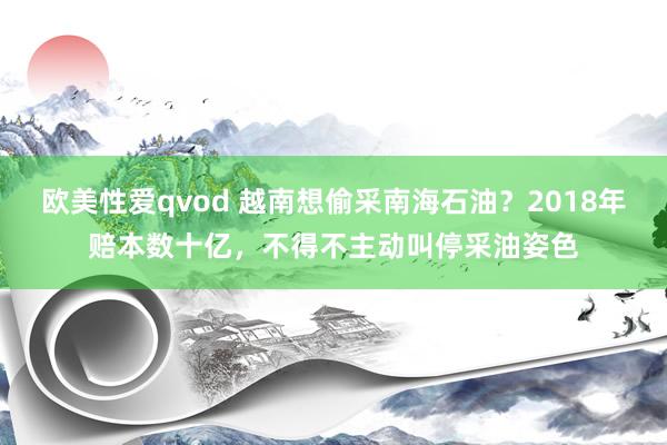 欧美性爱qvod 越南想偷采南海石油？2018年赔本数十亿，不得不主动叫停采油姿色