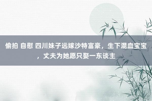 偷拍 自慰 四川妹子远嫁沙特富豪，生下混血宝宝，丈夫为她愿只娶一东谈主
