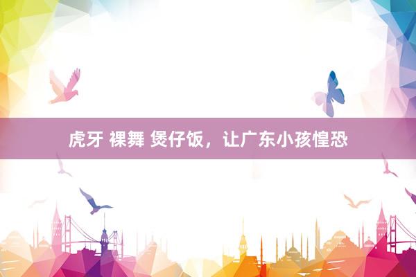 虎牙 裸舞 煲仔饭，让广东小孩惶恐