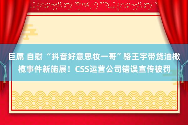 巨屌 自慰 “抖音好意思妆一哥”骆王宇带货油橄榄事件新施展！CSS运营公司错误宣传被罚