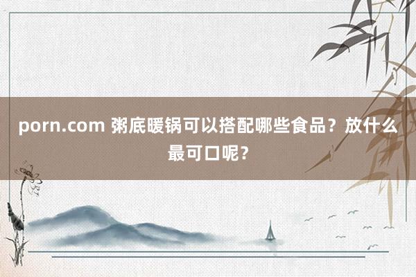 porn.com 粥底暖锅可以搭配哪些食品？放什么最可口呢？