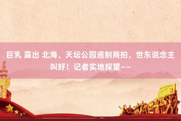 巨乳 露出 北海、天坛公园遏制商拍，世东说念主叫好！记者实地探望——