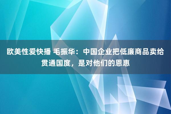 欧美性爱快播 毛振华：中国企业把低廉商品卖给贯通国度，是对他们的恩惠