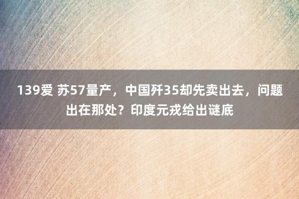 139爱 苏57量产，中国歼35却先卖出去，问题出在那处？印度元戎给出谜底