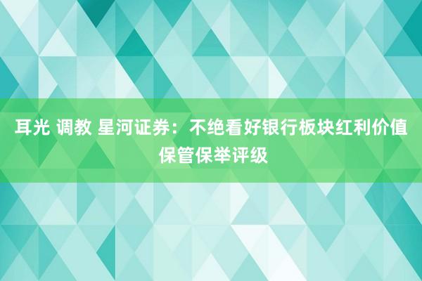耳光 调教 星河证券：不绝看好银行板块红利价值 保管保举评级