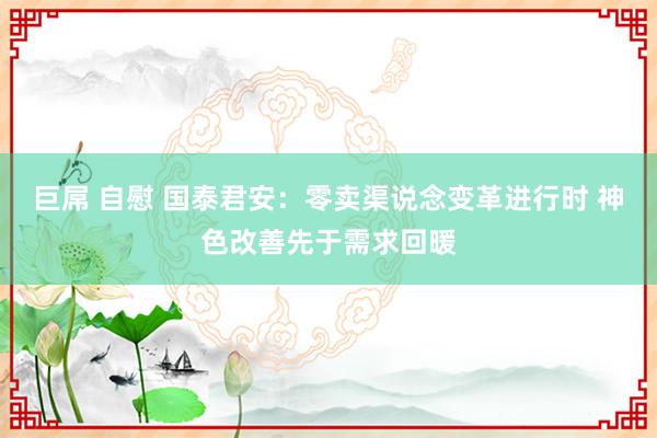 巨屌 自慰 国泰君安：零卖渠说念变革进行时 神色改善先于需求回暖