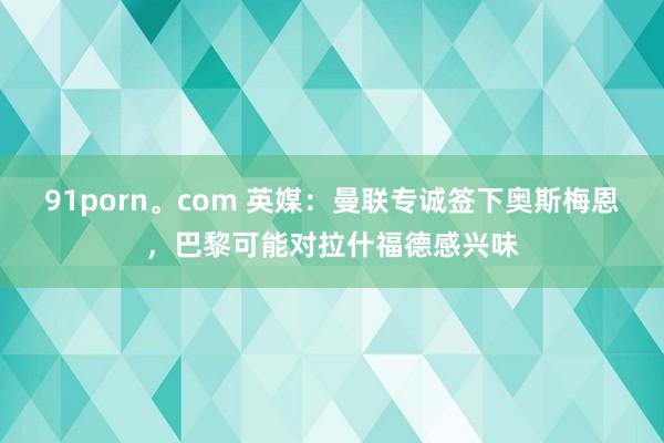 91porn。com 英媒：曼联专诚签下奥斯梅恩，巴黎可能对拉什福德感兴味