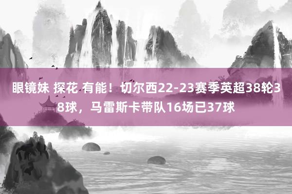 眼镜妹 探花 有能！切尔西22-23赛季英超38轮38球，马雷斯卡带队16场已37球