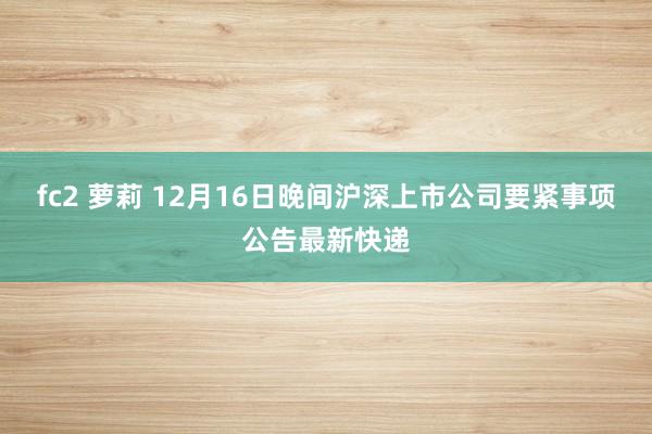 fc2 萝莉 12月16日晚间沪深上市公司要紧事项公告最新快递