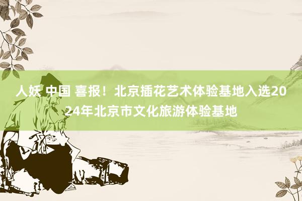 人妖 中国 喜报！北京插花艺术体验基地入选2024年北京市文化旅游体验基地