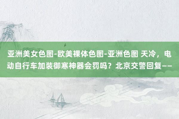 亚洲美女色图-欧美裸体色图-亚洲色图 天冷，电动自行车加装御寒神器会罚吗？北京交警回复——
