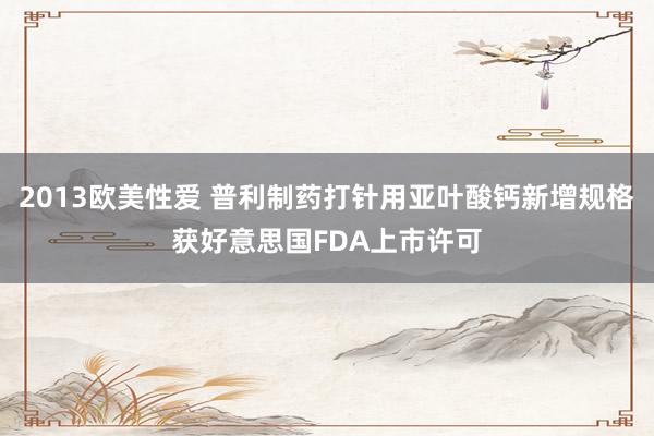 2013欧美性爱 普利制药打针用亚叶酸钙新增规格获好意思国FDA上市许可