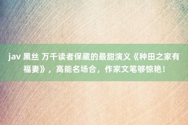 jav 黑丝 万千读者保藏的最甜演义《种田之家有福妻》，高能名场合，作家文笔够惊艳！