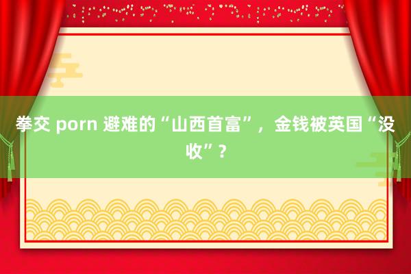 拳交 porn 避难的“山西首富”，金钱被英国“没收”？