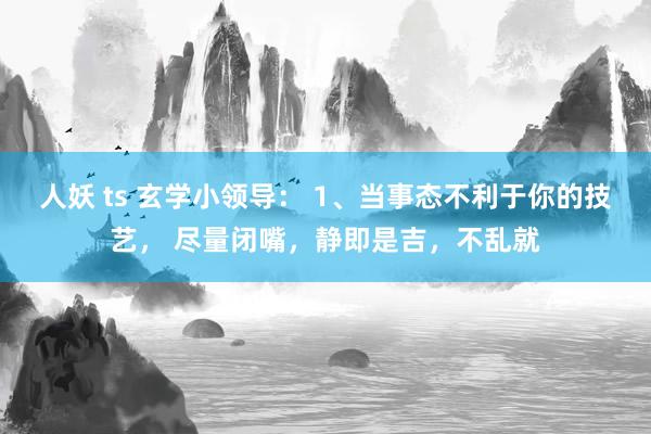 人妖 ts 玄学小领导： 1、当事态不利于你的技艺， 尽量闭嘴，静即是吉，不乱就
