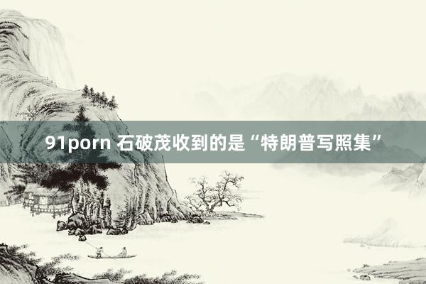 91porn 石破茂收到的是“特朗普写照集”