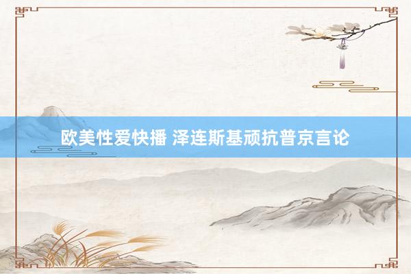欧美性爱快播 泽连斯基顽抗普京言论