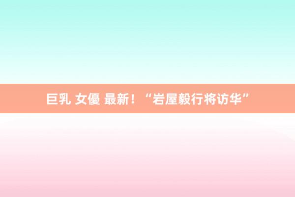巨乳 女優 最新！“岩屋毅行将访华”